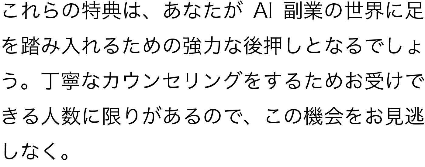 これらの特典は、あなたがAI副業の世界に足を踏み入れるための強力な後押しとなるでしょう。丁寧なカウンセリングをするためお受けできる人数に限りがあるので、この機会をお見逃しなく。